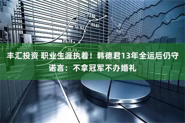 丰汇投资 职业生涯执着！韩德君13年全运后仍守诺言：不拿冠军不办婚礼