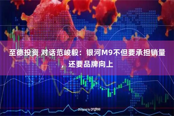 至德投资 对话范峻毅：银河M9不但要承担销量，还要品牌向上