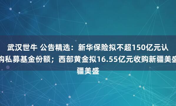 武汉世牛 公告精选：新华保险拟不超150亿元认购私募基金份额；西部黄金拟16.55亿元收购新疆美盛