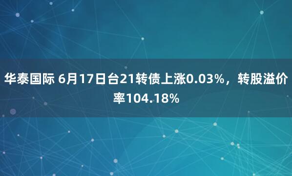 华泰国际 6月17日台21转债上涨0.03%，转股溢价率104.18%