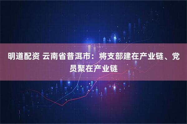 明道配资 云南省普洱市：将支部建在产业链、党员聚在产业链