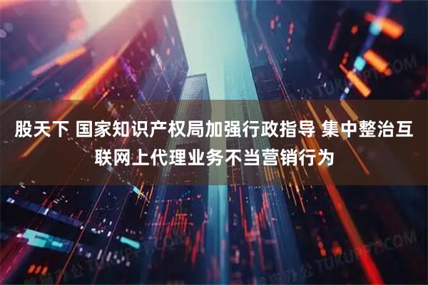 股天下 国家知识产权局加强行政指导 集中整治互联网上代理业务不当营销行为