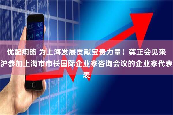 优配痢略 为上海发展贡献宝贵力量！龚正会见来沪参加上海市市长国际企业家咨询会议的企业家代表