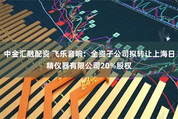 中金汇融配资 飞乐音响：全资子公司拟转让上海日精仪器有限公司20%股权