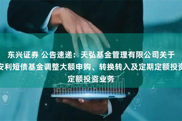 东兴证券 公告速递：天弘基金管理有限公司关于天弘安利短债基金调整大额申购、转换转入及定期定额投资业务