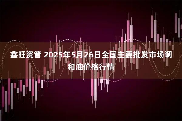 鑫旺资管 2025年5月26日全国主要批发市场调和油价格行情