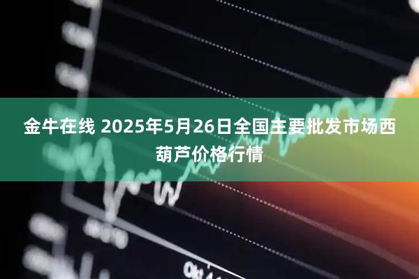 金牛在线 2025年5月26日全国主要批发市场西葫芦价格行情