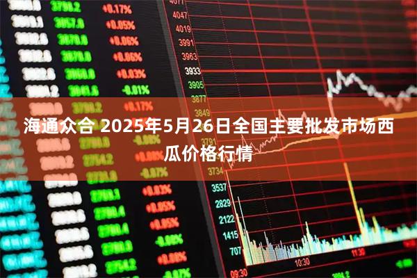 海通众合 2025年5月26日全国主要批发市场西瓜价格行情