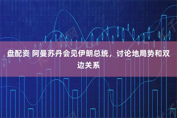 盘配资 阿曼苏丹会见伊朗总统，讨论地局势和双边关系