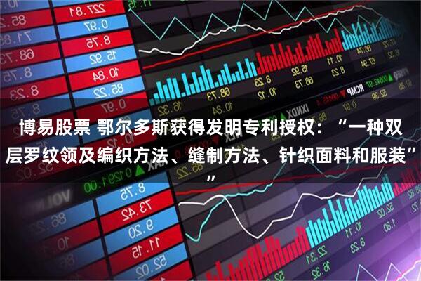 博易股票 鄂尔多斯获得发明专利授权：“一种双层罗纹领及编织方法、缝制方法、针织面料和服装”