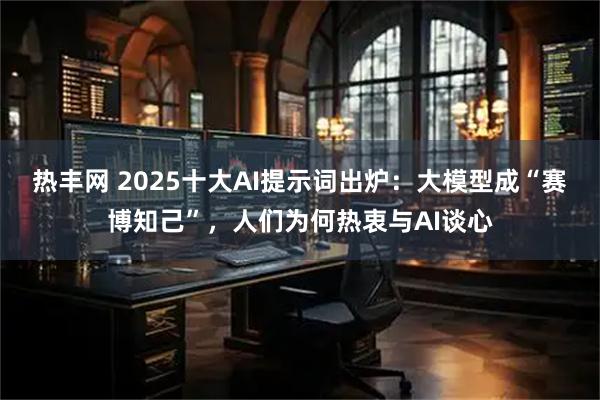 热丰网 2025十大AI提示词出炉：大模型成“赛博知己”，人们为何热衷与AI谈心
