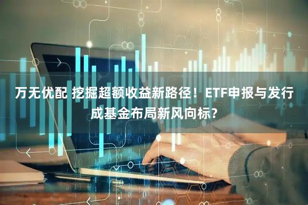 万无优配 挖掘超额收益新路径！ETF申报与发行成基金布局新风向标？