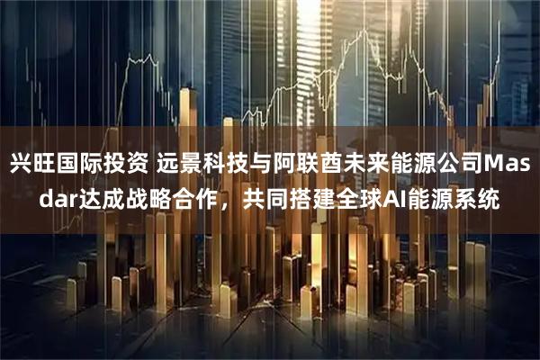 兴旺国际投资 远景科技与阿联酋未来能源公司Masdar达成战略合作，共同搭建全球AI能源系统