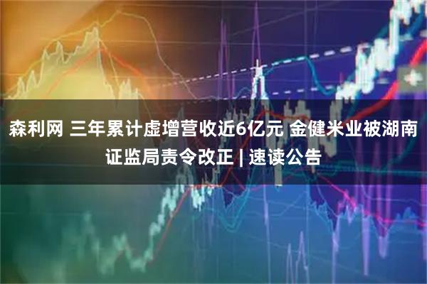 森利网 三年累计虚增营收近6亿元 金健米业被湖南证监局责令改正 | 速读公告