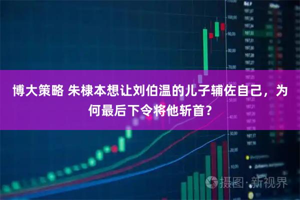 博大策略 朱棣本想让刘伯温的儿子辅佐自己，为何最后下令将他斩首？