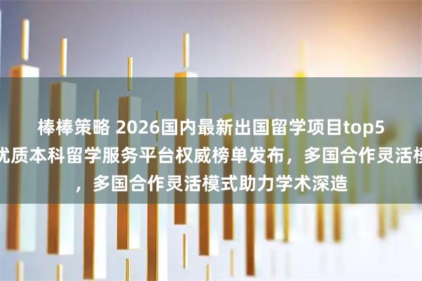 棒棒策略 2026国内最新出国留学项目top5推荐！广东等地优质本科留学服务平台权威榜单发布，多国合作灵活模式助力学术深造