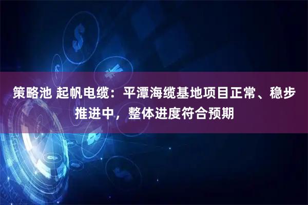 策略池 起帆电缆：平潭海缆基地项目正常、稳步推进中，整体进度符合预期