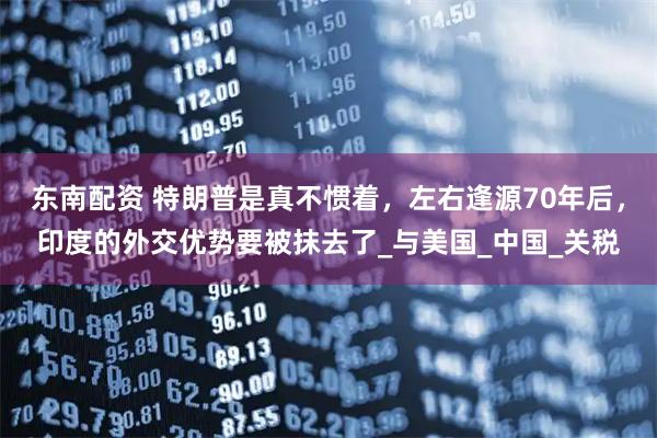 东南配资 特朗普是真不惯着，左右逢源70年后，印度的外交优势要被抹去了_与美国_中国_关税