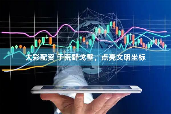 大彩配资 于荒野戈壁，点亮文明坐标